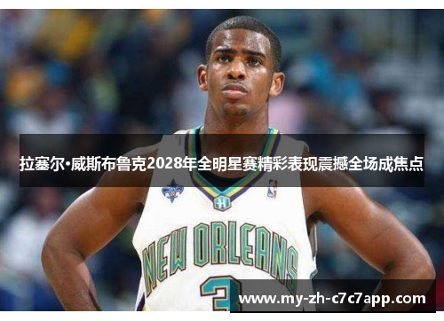 拉塞尔·威斯布鲁克2028年全明星赛精彩表现震撼全场成焦点